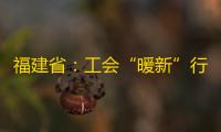 福建省：工会“暖新”行动新招多举措实